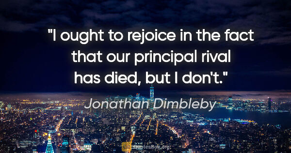 Jonathan Dimbleby quote: "I ought to rejoice in the fact that our principal rival has..."