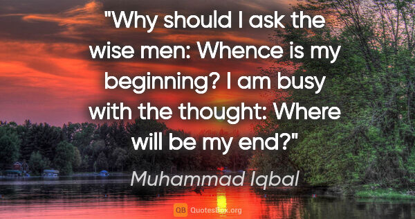 Muhammad Iqbal quote: "Why should I ask the wise men: Whence is my beginning? I am..."