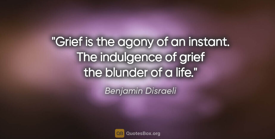 Benjamin Disraeli quote: "Grief is the agony of an instant. The indulgence of grief the..."