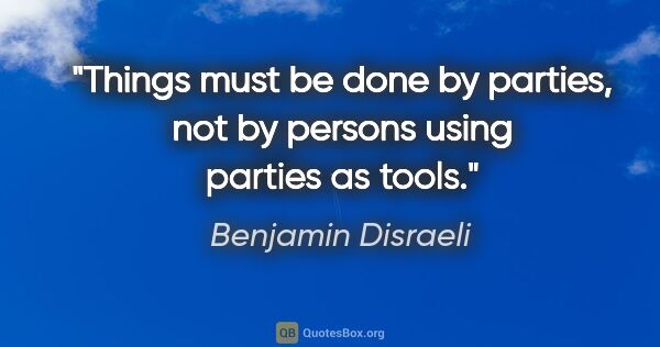 Benjamin Disraeli quote: "Things must be done by parties, not by persons using parties..."
