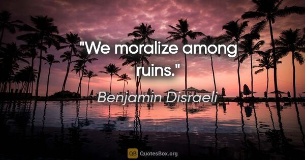 Benjamin Disraeli quote: "We moralize among ruins."