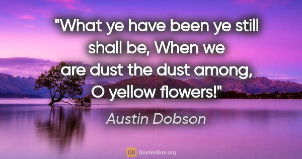 Austin Dobson quote: "What ye have been ye still shall be, When we are dust the dust..."