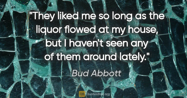 Bud Abbott quote: "They liked me so long as the liquor flowed at my house, but I..."