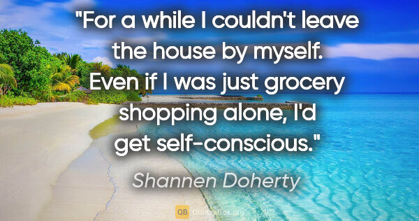 Shannen Doherty quote: "For a while I couldn't leave the house by myself. Even if I..."