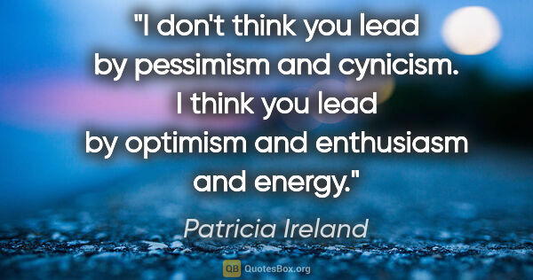 Patricia Ireland quote: "I don't think you lead by pessimism and cynicism. I think you..."