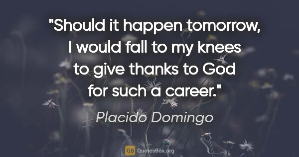 Placido Domingo quote: "Should it happen tomorrow, I would fall to my knees to give..."