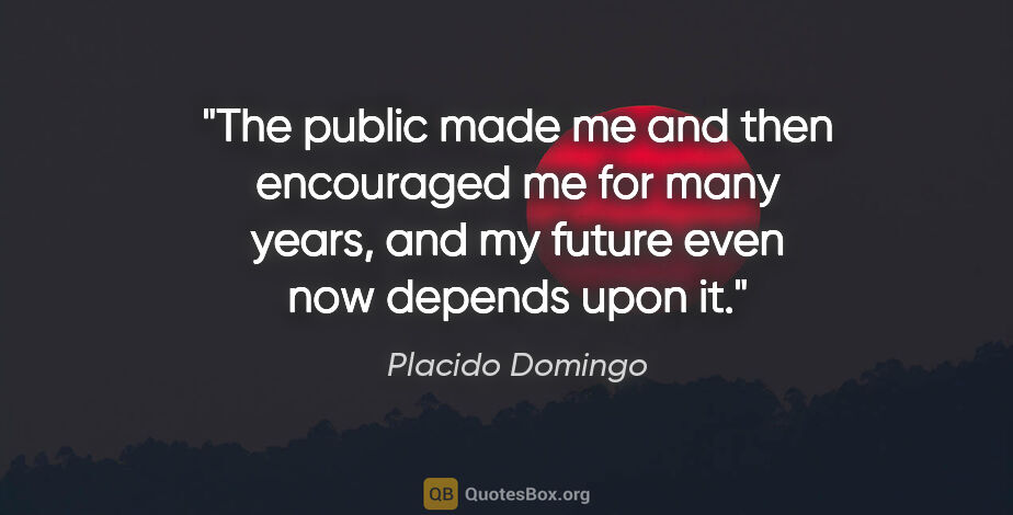 Placido Domingo quote: "The public made me and then encouraged me for many years, and..."