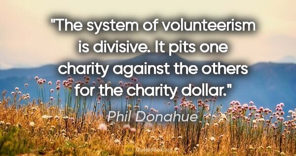 Phil Donahue quote: "The system of volunteerism is divisive. It pits one charity..."