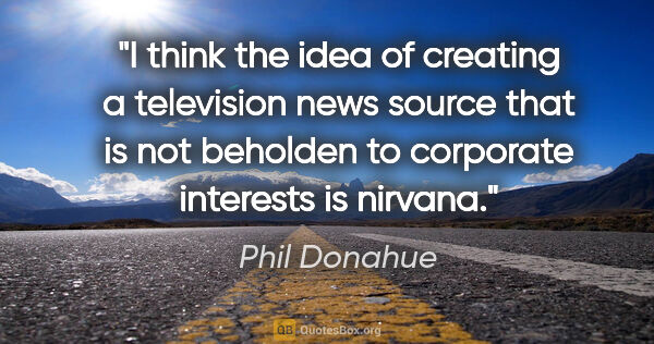 Phil Donahue quote: "I think the idea of creating a television news source that is..."