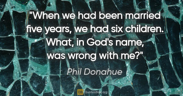 Phil Donahue quote: "When we had been married five years, we had six children...."