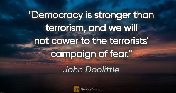 John Doolittle quote: "Democracy is stronger than terrorism, and we will not cower to..."