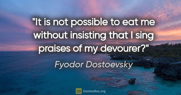 Fyodor Dostoevsky quote: "It is not possible to eat me without insisting that I sing..."