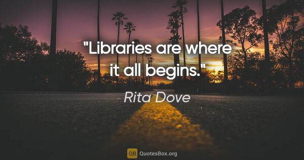 Rita Dove quote: "Libraries are where it all begins."