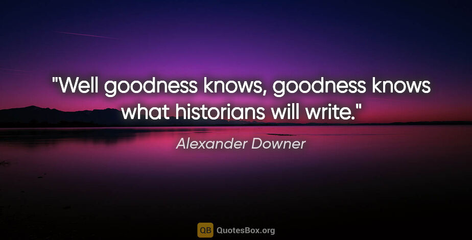 Alexander Downer quote: "Well goodness knows, goodness knows what historians will write."
