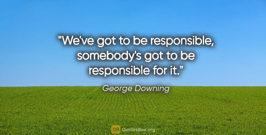 George Downing quote: "We've got to be responsible, somebody's got to be responsible..."