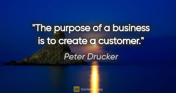 Peter Drucker quote: "The purpose of a business is to create a customer."