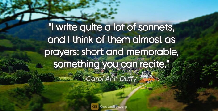 Carol Ann Duffy quote: "I write quite a lot of sonnets, and I think of them almost as..."