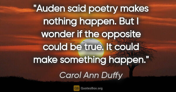 Carol Ann Duffy quote: "Auden said poetry makes nothing happen. But I wonder if the..."