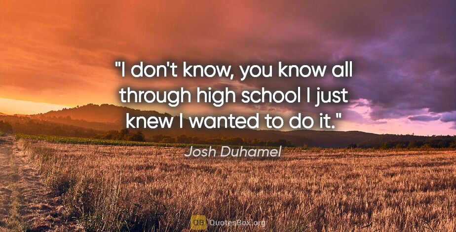 Josh Duhamel quote: "I don't know, you know all through high school I just knew I..."