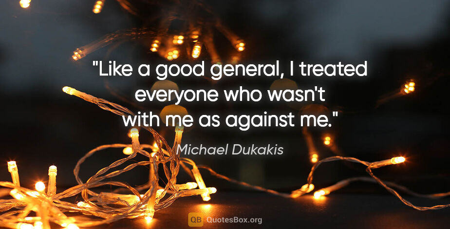 Michael Dukakis quote: "Like a good general, I treated everyone who wasn't with me as..."