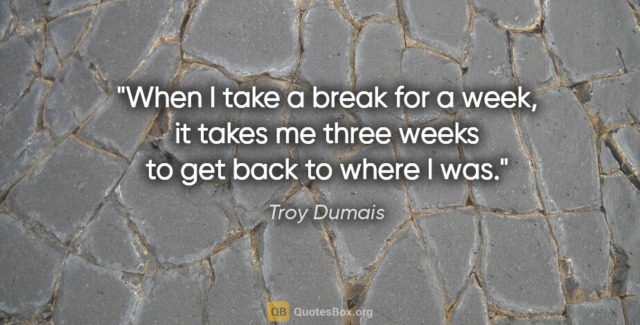 Troy Dumais quote: "When I take a break for a week, it takes me three weeks to get..."