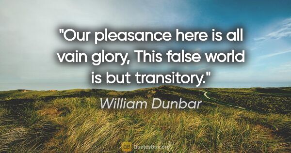 William Dunbar quote: "Our pleasance here is all vain glory, This false world is but..."