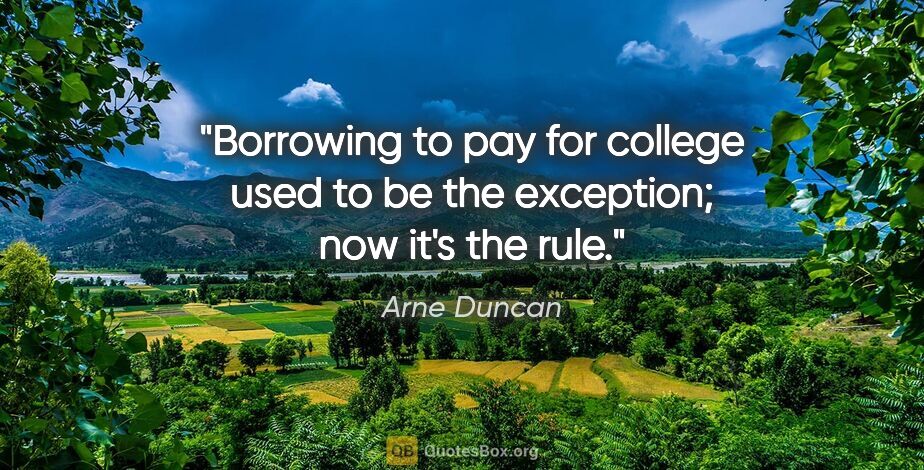 Arne Duncan quote: "Borrowing to pay for college used to be the exception; now..."