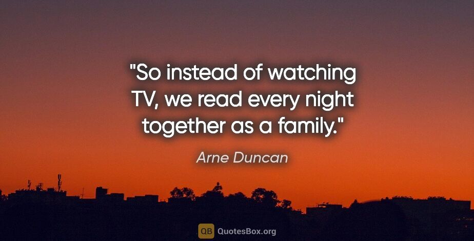 Arne Duncan quote: "So instead of watching TV, we read every night together as a..."