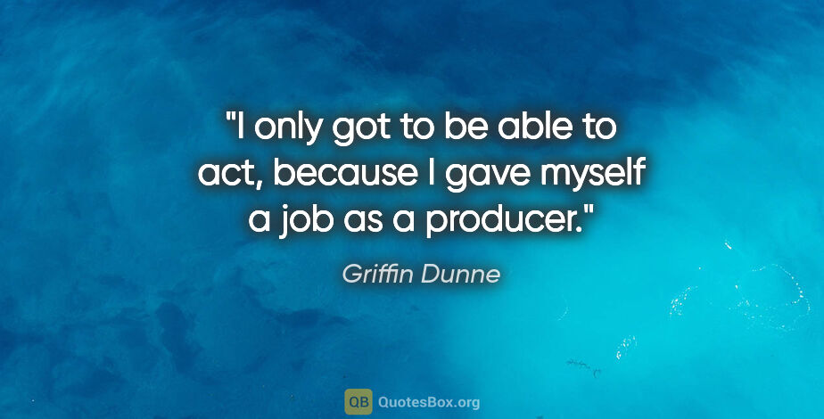 Griffin Dunne quote: "I only got to be able to act, because I gave myself a job as a..."