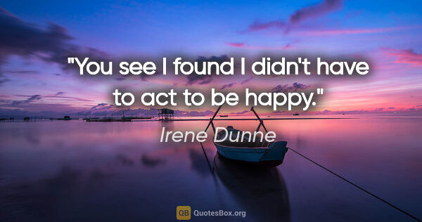 Irene Dunne quote: "You see I found I didn't have to act to be happy."