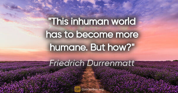 Friedrich Durrenmatt quote: "This inhuman world has to become more humane. But how?"