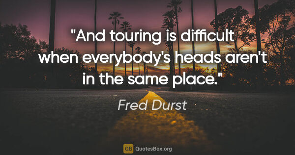 Fred Durst quote: "And touring is difficult when everybody's heads aren't in the..."
