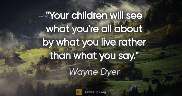 Wayne Dyer quote: "Your children will see what you're all about by what you live..."