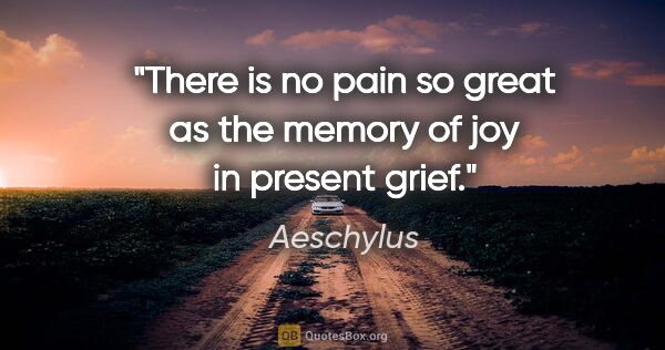 Aeschylus quote: "There is no pain so great as the memory of joy in present grief."