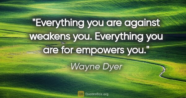 Wayne Dyer quote: "Everything you are against weakens you. Everything you are for..."