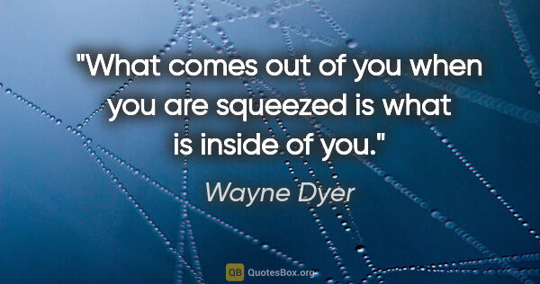 Wayne Dyer quote: "What comes out of you when you are squeezed is what is inside..."