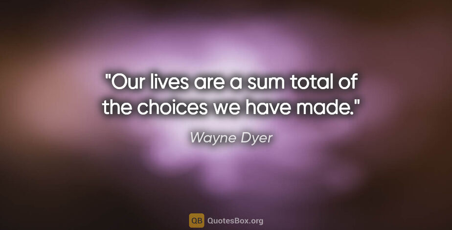 Wayne Dyer quote: "Our lives are a sum total of the choices we have made."