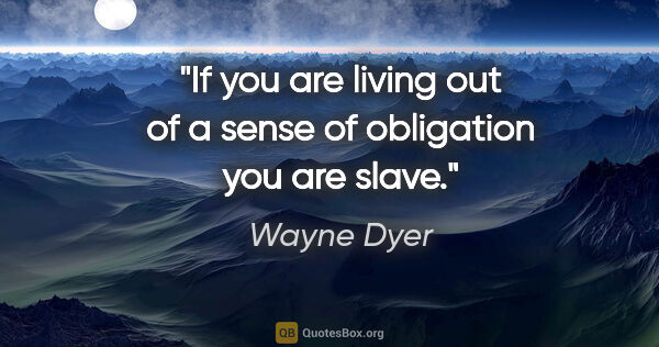 Wayne Dyer quote: "If you are living out of a sense of obligation you are slave."