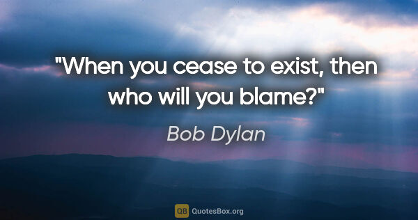 Bob Dylan quote: "When you cease to exist, then who will you blame?"
