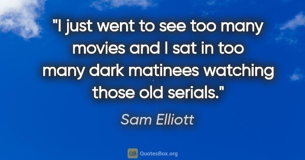 Sam Elliott quote: "I just went to see too many movies and I sat in too many dark..."