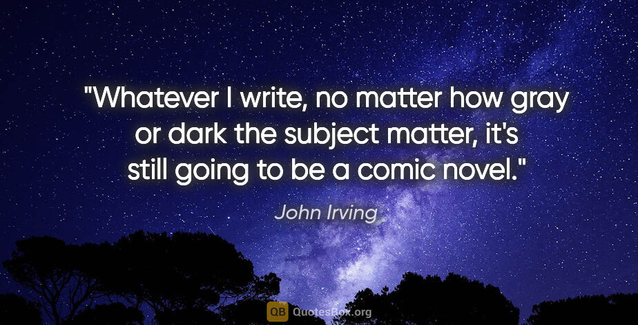 John Irving quote: "Whatever I write, no matter how gray or dark the subject..."