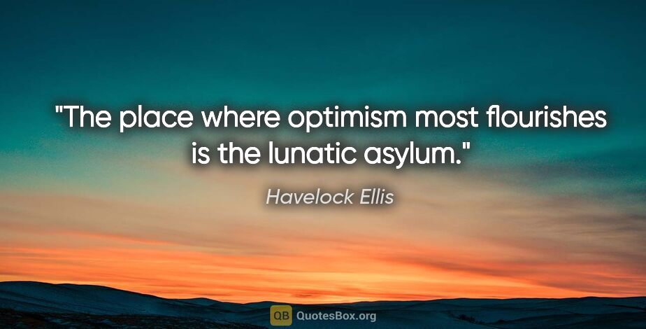 Havelock Ellis quote: "The place where optimism most flourishes is the lunatic asylum."