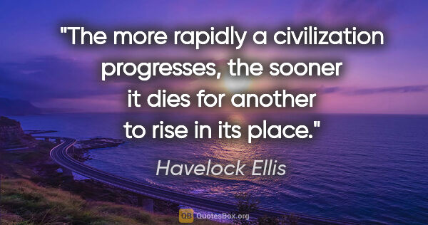 Havelock Ellis quote: "The more rapidly a civilization progresses, the sooner it dies..."