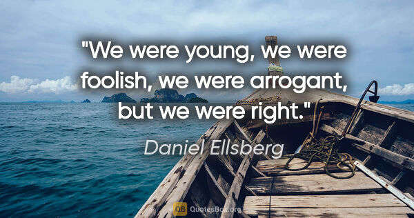 Daniel Ellsberg quote: "We were young, we were foolish, we were arrogant, but we were..."