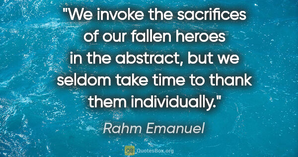 Rahm Emanuel quote: "We invoke the sacrifices of our fallen heroes in the abstract,..."