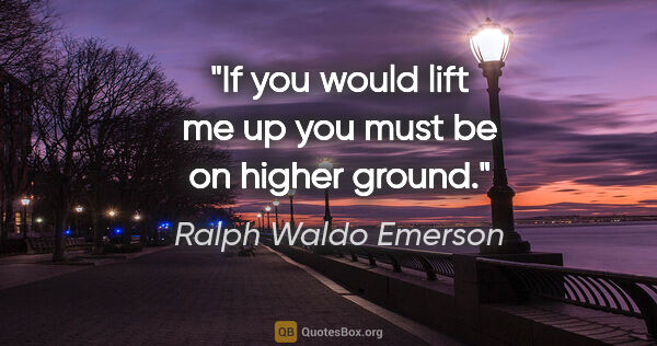 Ralph Waldo Emerson quote: "If you would lift me up you must be on higher ground."