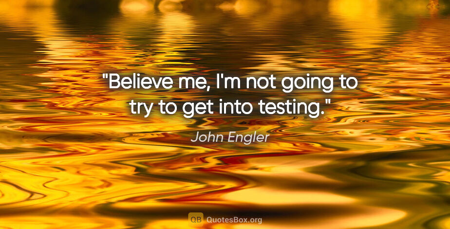 John Engler quote: "Believe me, I'm not going to try to get into testing."