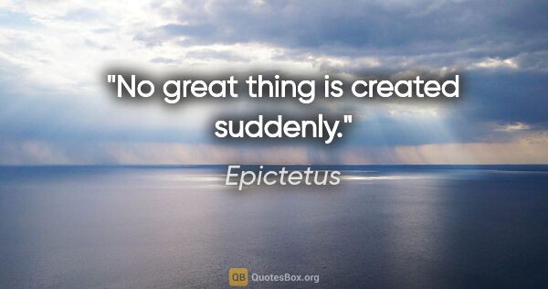 Epictetus quote: "No great thing is created suddenly."