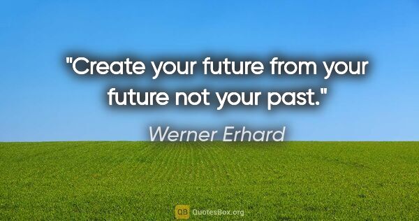 Werner Erhard quote: "Create your future from your future not your past."