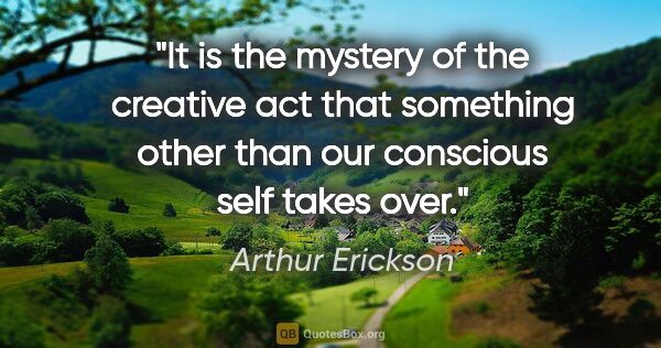 Arthur Erickson quote: "It is the mystery of the creative act that something other..."